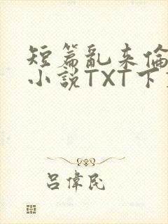 短篇乱来伦系列小说TXT下载