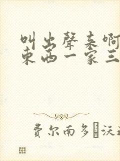 叫出声来啊叫小东西一家三口