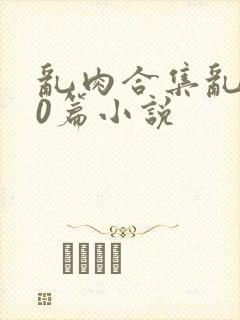 乱肉合集乱500篇小说