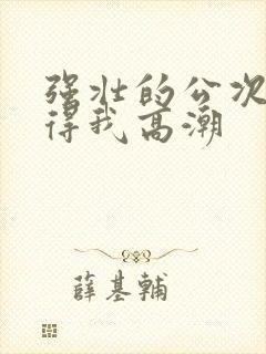 强壮的公次次弄得我高潮