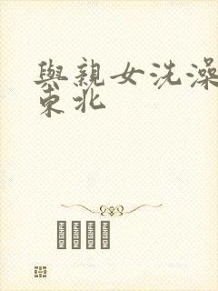 与亲女洗澡伦了东北