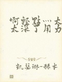 啊轻点灬太粗嗯太深了用力电影