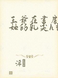 王爷在书房含着她的乳尖h动漫