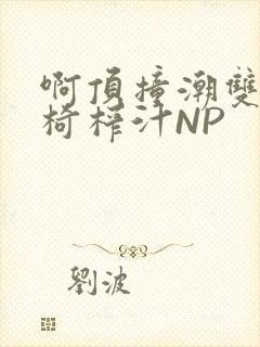 啊顶撞潮双H龙椅榨汁NP