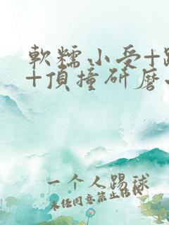 软糯小受+趴着+顶撞研磨小说