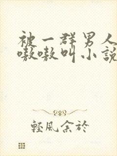 被一群男人玩得嗷嗷叫小说