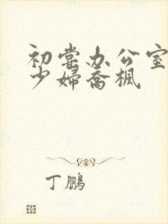 初尝办公室人妻少妇乔枫