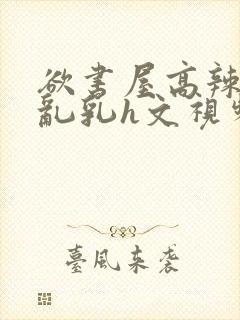 欲书屋高辣h文乱乳h文视频