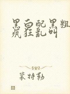 黑白配黑粗硬大疯狂乱叫