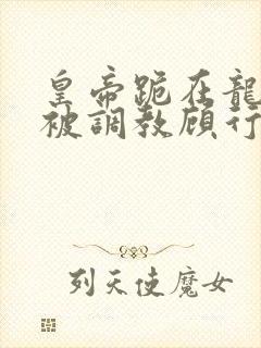 皇帝跪在龙椅前被调教顾行之