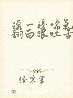 瑶一边喘气一边翻白眼吐舌头