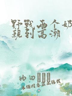 野战两个奶头被亲到高潮