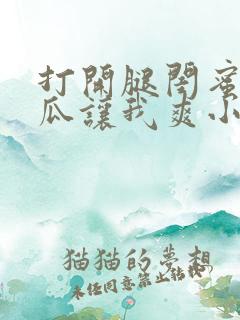 打开腿闺蜜用黄瓜让我爽小说