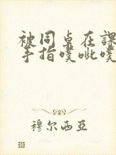 被同桌在课桌下手指噗呲噗呲