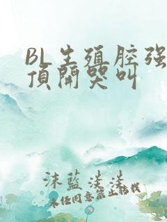 BL生殖腔强制顶开哭叫