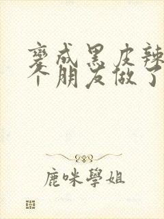 变成黑皮辣妹后个朋友做了无删