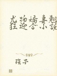 尤物娇妻翘臀疯狂迎合小说