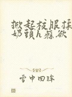 掀起校服揉她的奶头h瘾欲