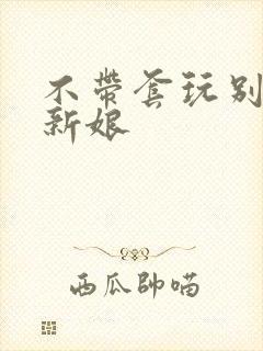 不带套玩别人的新娘