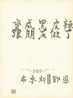 变成黑皮辣妹后跟朋友做了无增删接档