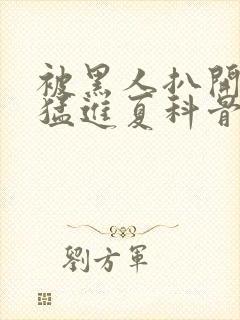 被黑人扒开双腿猛进夏科骨科