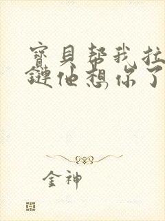 宝贝帮我拉开拉链他想你了