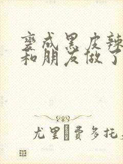 变成黑皮辣妹后和朋友做了无增删翻译