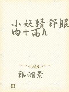 小妖精舒服吗+肉+高h