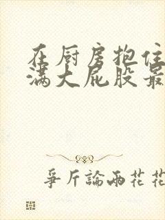 在厨房抱住岳丰满大屁股最新章节