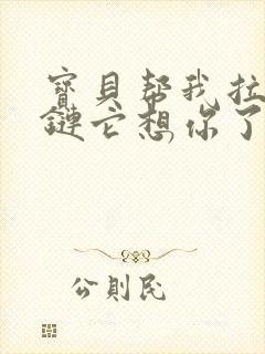 宝贝帮我拉开拉链它想你了