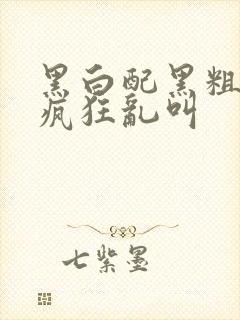 黑白配黑粗硬大疯狂乱叫