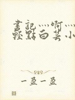 书记灬啊灬啊灬轻点白芸小说