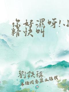 你好湿呀!小妖精快叫