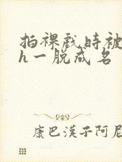 拍裸戏时被c了h一脱成名