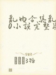 乱肉合集乱500小说完整版