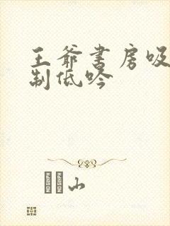 王爷书房吸乳抑制低吟