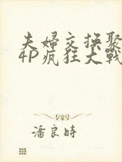 夫妇交换聚会群4P疯狂大战