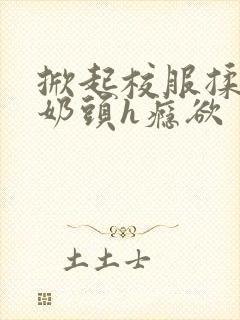 掀起校服揉她的奶头h瘾欲