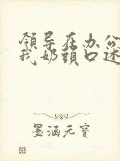 领导在办公室含我奶头口述