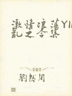 激情浪荡YIN乱之合集