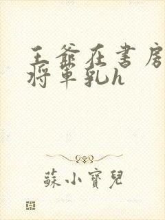 王爷在书房含女将军乳h