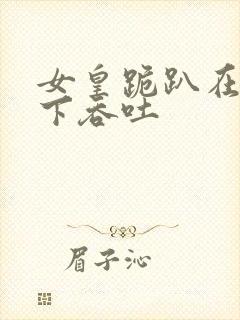 女皇跪趴在龙椅下吞吐