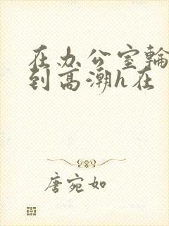 在办公室轮流澡到高潮h在