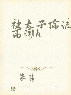 被太子伦流澡到高潮h