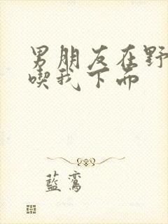 男朋友在野外猛吃我下面