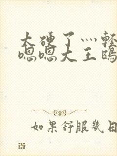 太硬了灬轻点灬嗯嗯大王鸥