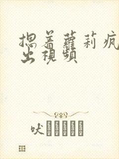 摁着萝莉疯狂输出视频