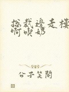 总裁边走楼梯嗯啊吃奶