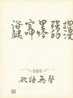 浴室里强摁做开腿呻吟的漫画