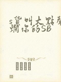s货叫大点声C烂你的SB